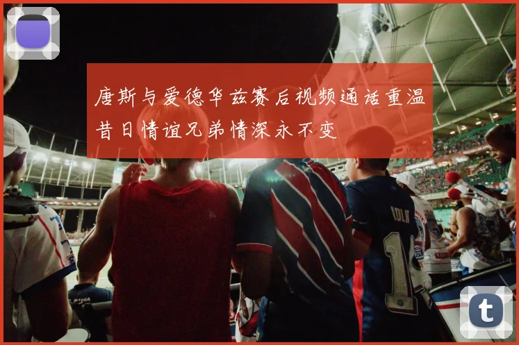 唐斯与爱德华兹赛后视频通话重温昔日情谊兄弟情深永不变