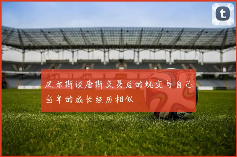 皮尔斯谈唐斯交易后的蜕变与自己当年的成长经历相似
