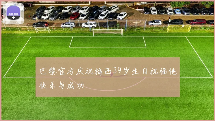 巴黎官方庆祝梅西39岁生日祝福他快乐与成功