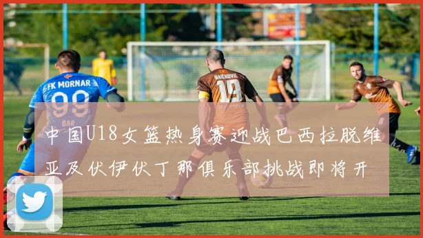 中国U18女篮热身赛迎战巴西拉脱维亚及伏伊伏丁那俱乐部挑战即将开启