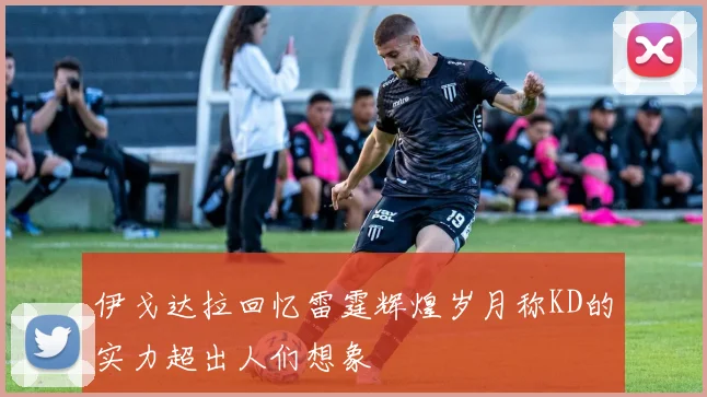 伊戈达拉回忆雷霆辉煌岁月称KD的实力超出人们想象