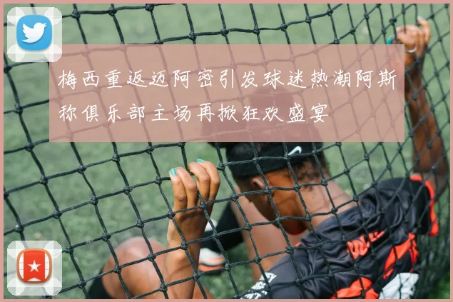 梅西重返迈阿密引发球迷热潮阿斯称俱乐部主场再掀狂欢盛宴