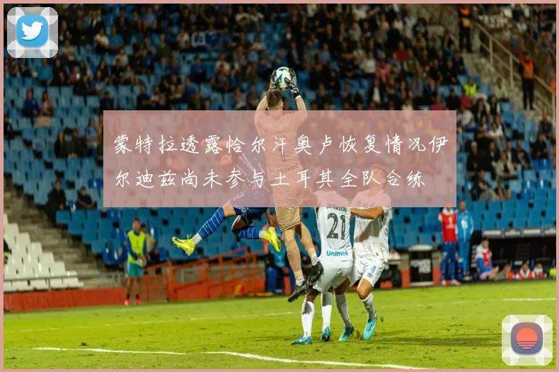 蒙特拉透露恰尔汗奥卢恢复情况伊尔迪兹尚未参与土耳其全队合练