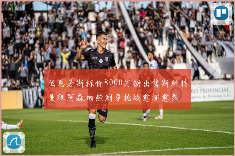 伯恩茅斯标价8000万镑出售斯科特曼联阿森纳热刺争抢战愈演愈烈