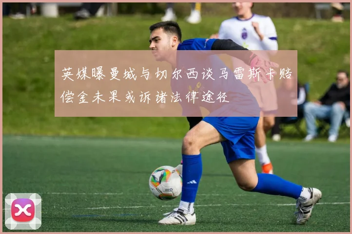 英媒曝曼城与切尔西谈马雷斯卡赔偿金未果或诉诸法律途径