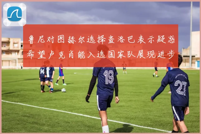 鲁尼对图赫尔选择查洛巴表示疑惑希望卢克肖能入选国家队展现进步