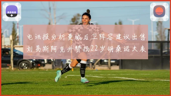 电讯报分析曼城后卫阵容建议出售刘易斯阿克并赞扬22岁胡桑诺夫表现出色