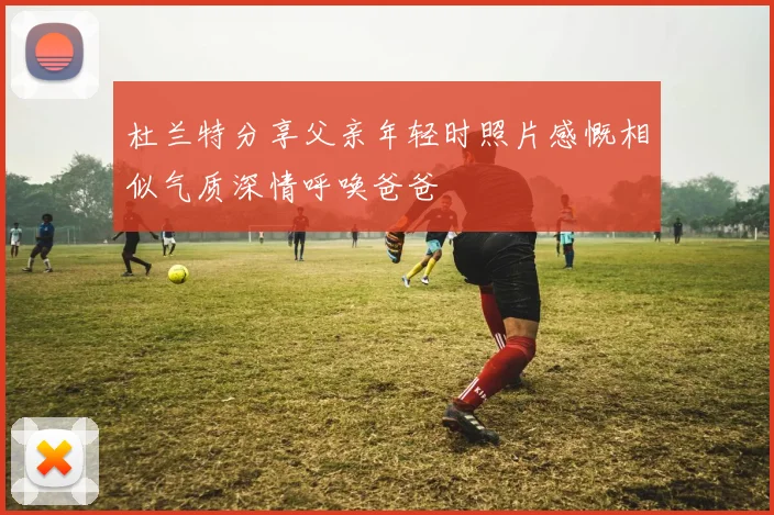 杜兰特分享父亲年轻时照片感慨相似气质深情呼唤爸爸