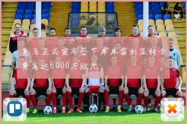 皇马正式宣布签下库库雷利亚转会费高达6000万欧元