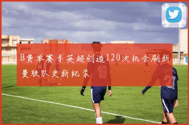 B费单赛季英超创造120次机会刷新曼联队史新纪录