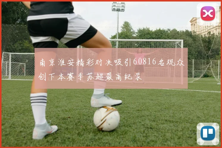 南京淮安精彩对决吸引60816名观众创下本赛季苏超最高纪录