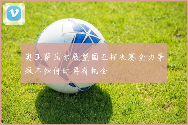 奥亚萨瓦尔展望国王杯决赛全力争冠不知何时再有机会