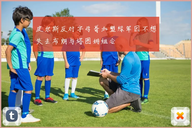 皮尔斯反对字母哥加盟绿军因不想失去布朗与塔图姆组合