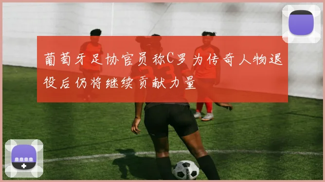 葡萄牙足协官员称C罗为传奇人物退役后仍将继续贡献力量