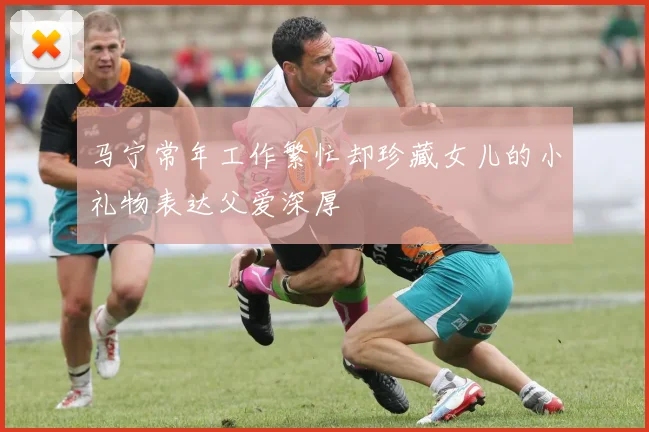 马宁常年工作繁忙却珍藏女儿的小礼物表达父爱深厚