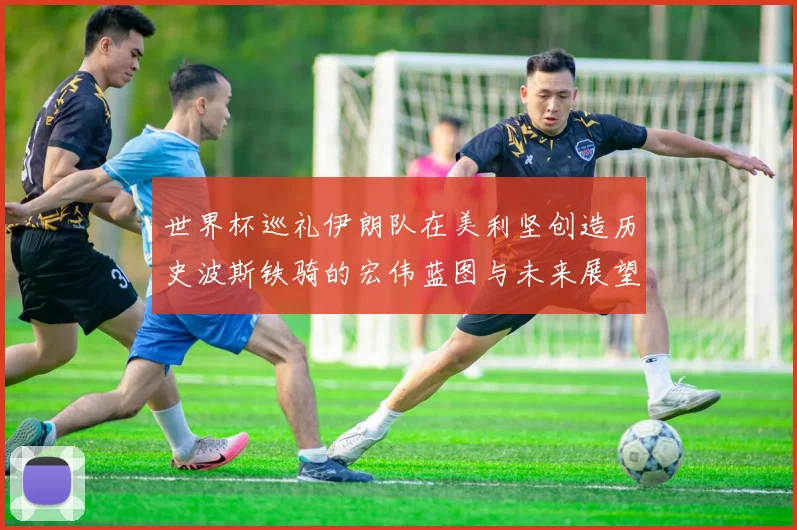 世界杯巡礼伊朗队在美利坚创造历史波斯铁骑的宏伟蓝图与未来展望