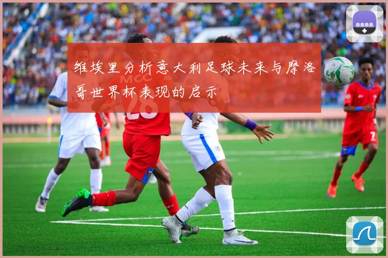 维埃里分析意大利足球未来与摩洛哥世界杯表现的启示