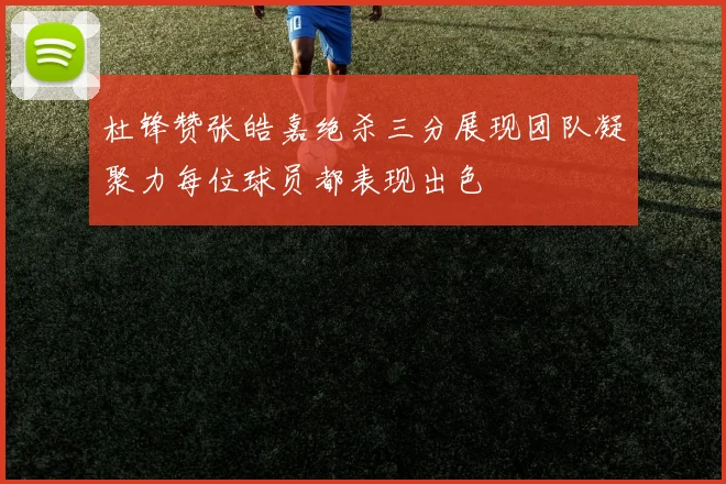 杜锋赞张皓嘉绝杀三分展现团队凝聚力每位球员都表现出色
