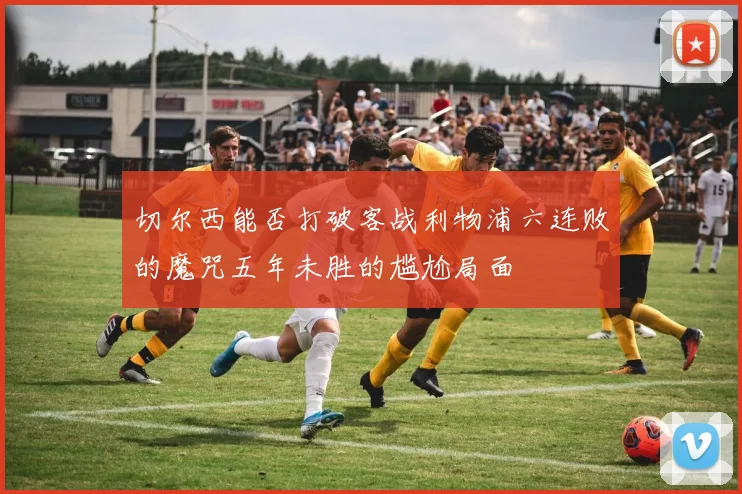 切尔西能否打破客战利物浦六连败的魔咒五年未胜的尴尬局面