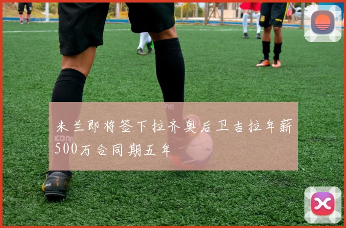 米兰即将签下拉齐奥后卫吉拉年薪500万合同期五年