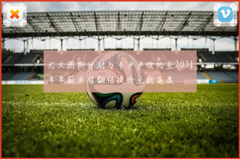尤文图斯计划与卡卢卢续约至2031年年薪或将翻倍提升至新高度
