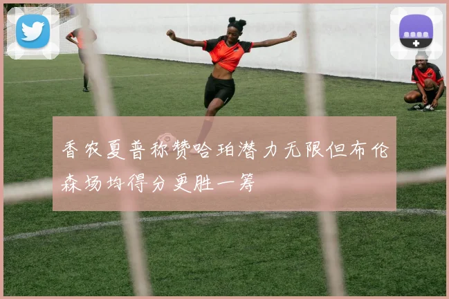 香农夏普称赞哈珀潜力无限但布伦森场均得分更胜一筹