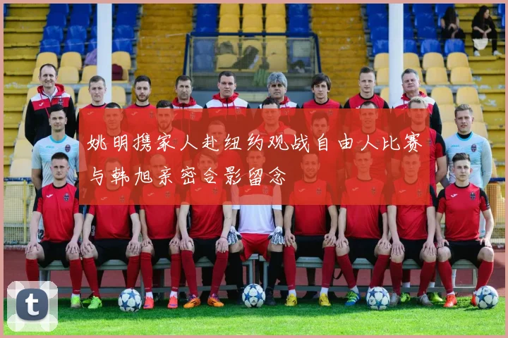 姚明携家人赴纽约观战自由人比赛与韩旭亲密合影留念