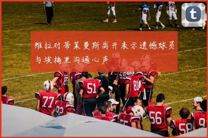 维拉对蒂莱曼斯离开表示遗憾球员与埃梅里沟通心声